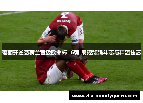 葡萄牙逆袭荷兰晋级欧洲杯16强 展现顽强斗志与精湛技艺