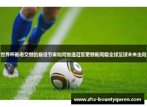 世界杯新老交替的最佳节奏如何塑造冠军更替新周期全球足球未来走向