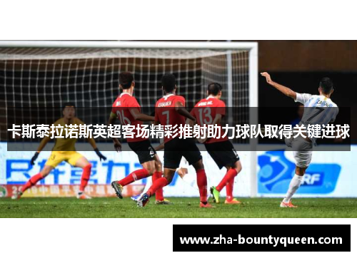 卡斯泰拉诺斯英超客场精彩推射助力球队取得关键进球 卡斯泰拉诺斯英超客场精彩推射助力球队取得关键进球