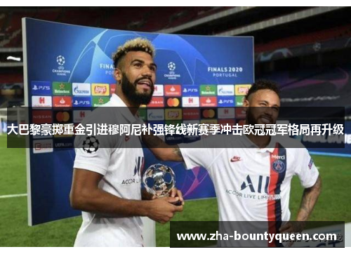 大巴黎豪掷重金引进穆阿尼补强锋线新赛季冲击欧冠冠军格局再升级 大巴黎豪掷重金引进穆阿尼补强锋线新赛季冲击欧冠冠军格局再升级