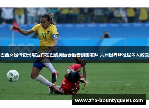 巴西女足传奇玛塔宣布在巴黎奥运会后告别国家队 六届世界杯征程令人敬佩 巴西女足传奇玛塔宣布在巴黎奥运会后告别国家队 六届世界杯征程令人敬佩