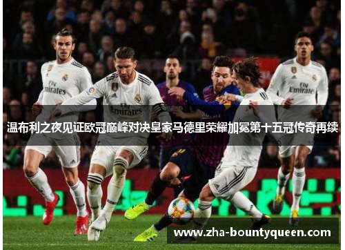 温布利之夜见证欧冠巅峰对决皇家马德里荣耀加冕第十五冠传奇再续