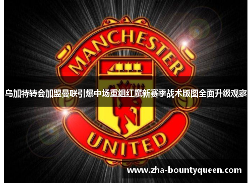 乌加特转会加盟曼联引爆中场重组红魔新赛季战术版图全面升级观察