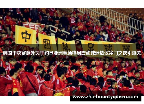 韩国半决赛意外负于约旦亚洲赛场格局震动球迷热议冷门之夜引爆关 韩国半决赛意外负于约旦亚洲赛场格局震动球迷热议冷门之夜引爆关
