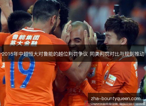 2015年中超恒大对鲁能的越位判罚争议 同类判罚对比与规则推动